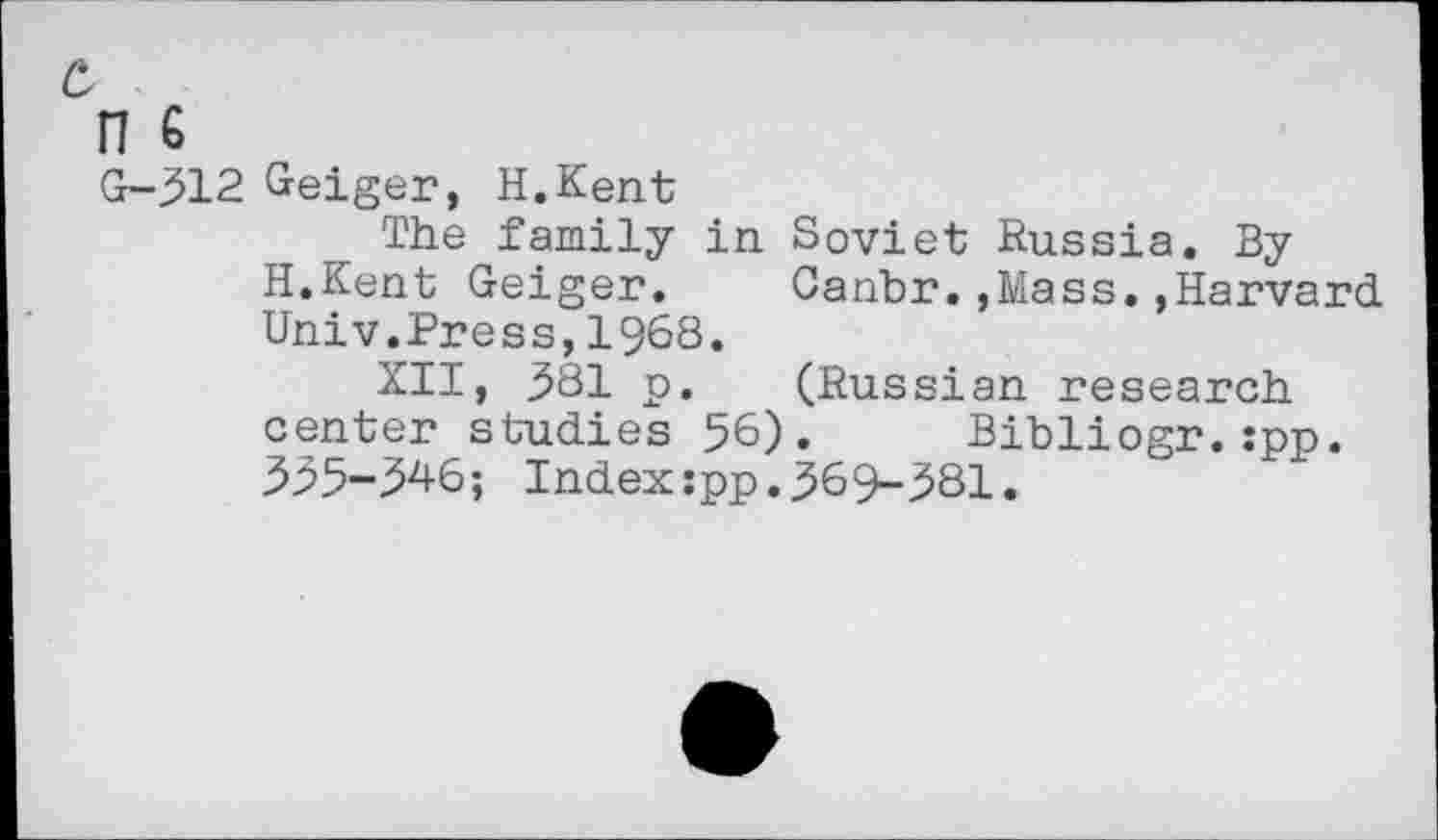 ﻿n G
G-312 Geiger, H.Kent
The family in. Soviet Russia. By H.Kent Geiger.	Cahbr.,Mass.,Harvard
Univ.Press,1968.
XII, 381 p. (Russian research center studies 56). Bibliogr.:pp. 335-346; Index:pp.369-381.